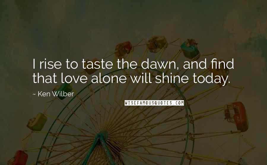 Ken Wilber Quotes: I rise to taste the dawn, and find that love alone will shine today.