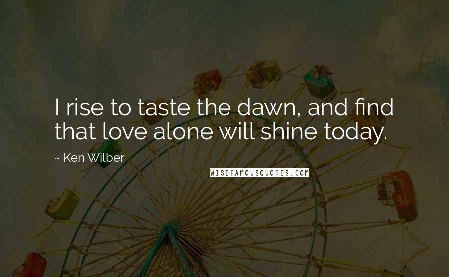 Ken Wilber Quotes: I rise to taste the dawn, and find that love alone will shine today.
