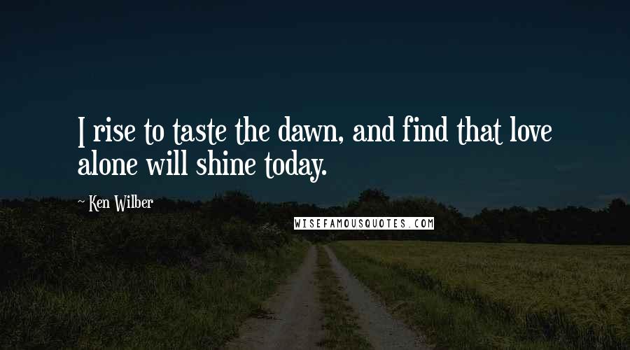 Ken Wilber Quotes: I rise to taste the dawn, and find that love alone will shine today.