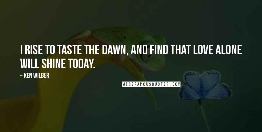 Ken Wilber Quotes: I rise to taste the dawn, and find that love alone will shine today.