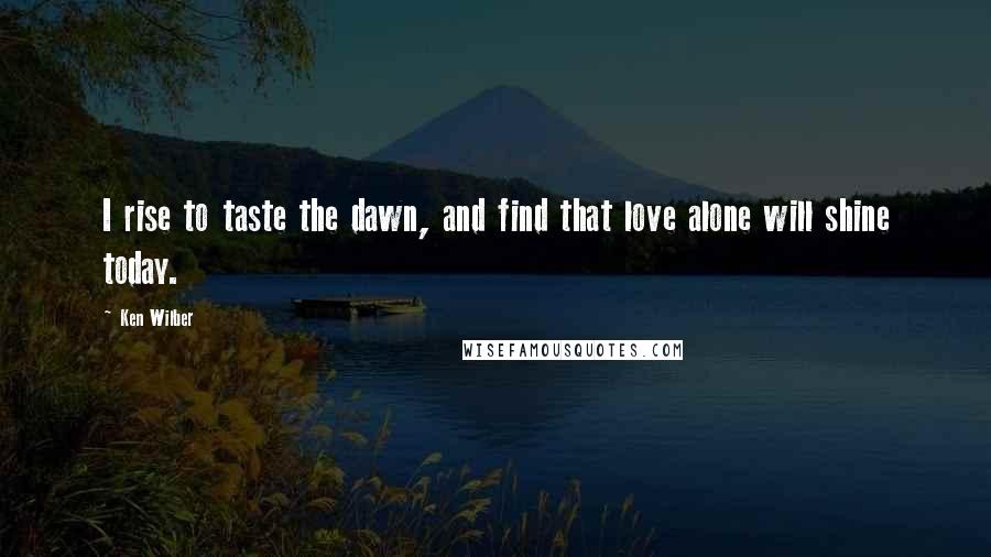 Ken Wilber Quotes: I rise to taste the dawn, and find that love alone will shine today.