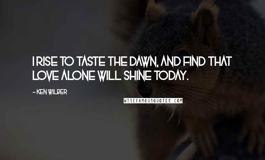 Ken Wilber Quotes: I rise to taste the dawn, and find that love alone will shine today.