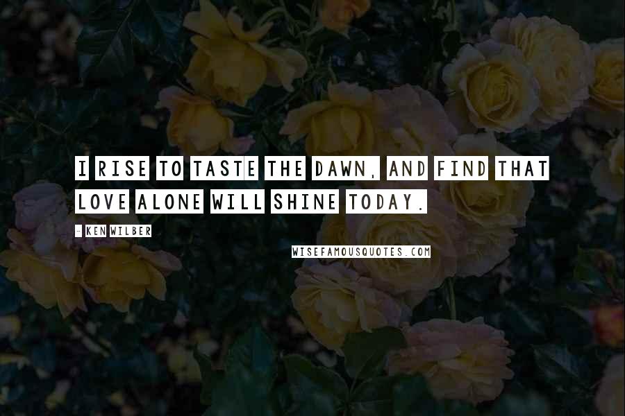 Ken Wilber Quotes: I rise to taste the dawn, and find that love alone will shine today.