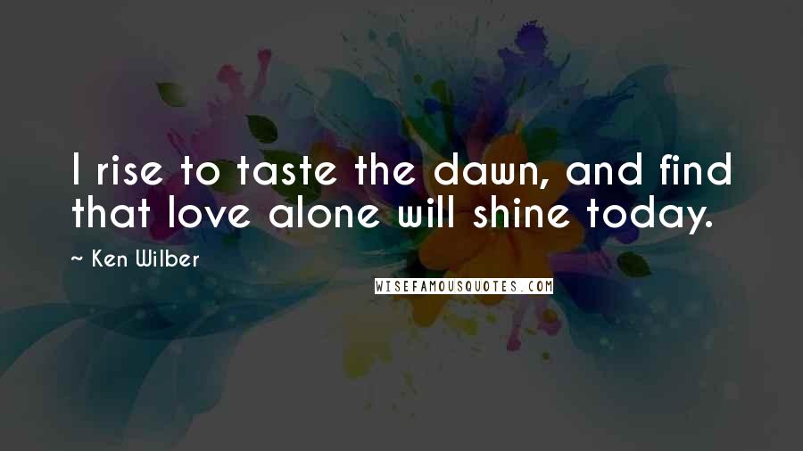 Ken Wilber Quotes: I rise to taste the dawn, and find that love alone will shine today.