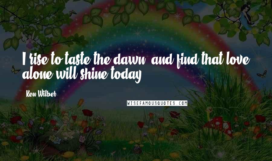 Ken Wilber Quotes: I rise to taste the dawn, and find that love alone will shine today.