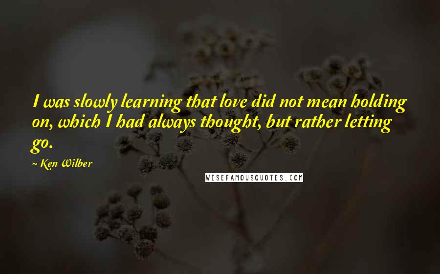 Ken Wilber Quotes: I was slowly learning that love did not mean holding on, which I had always thought, but rather letting go.
