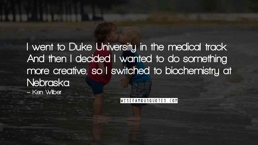 Ken Wilber Quotes: I went to Duke University in the medical track. And then I decided I wanted to do something more creative, so I switched to biochemistry at Nebraska.