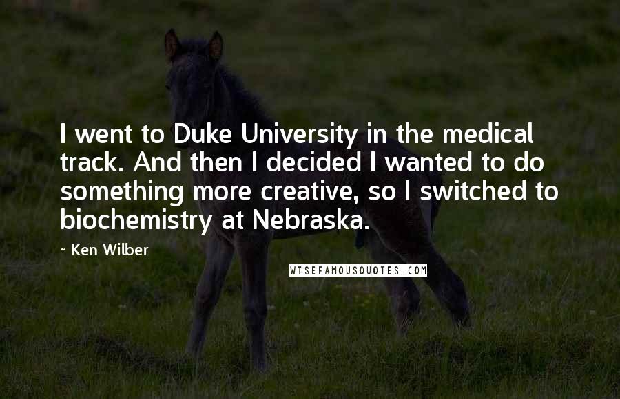 Ken Wilber Quotes: I went to Duke University in the medical track. And then I decided I wanted to do something more creative, so I switched to biochemistry at Nebraska.