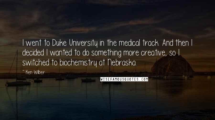 Ken Wilber Quotes: I went to Duke University in the medical track. And then I decided I wanted to do something more creative, so I switched to biochemistry at Nebraska.