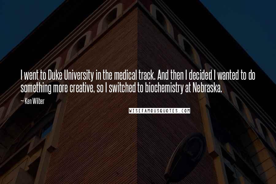 Ken Wilber Quotes: I went to Duke University in the medical track. And then I decided I wanted to do something more creative, so I switched to biochemistry at Nebraska.