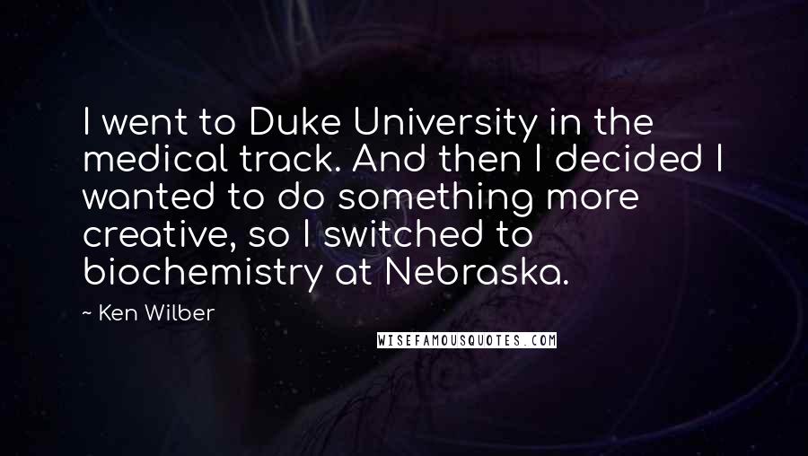 Ken Wilber Quotes: I went to Duke University in the medical track. And then I decided I wanted to do something more creative, so I switched to biochemistry at Nebraska.