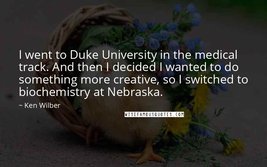 Ken Wilber Quotes: I went to Duke University in the medical track. And then I decided I wanted to do something more creative, so I switched to biochemistry at Nebraska.