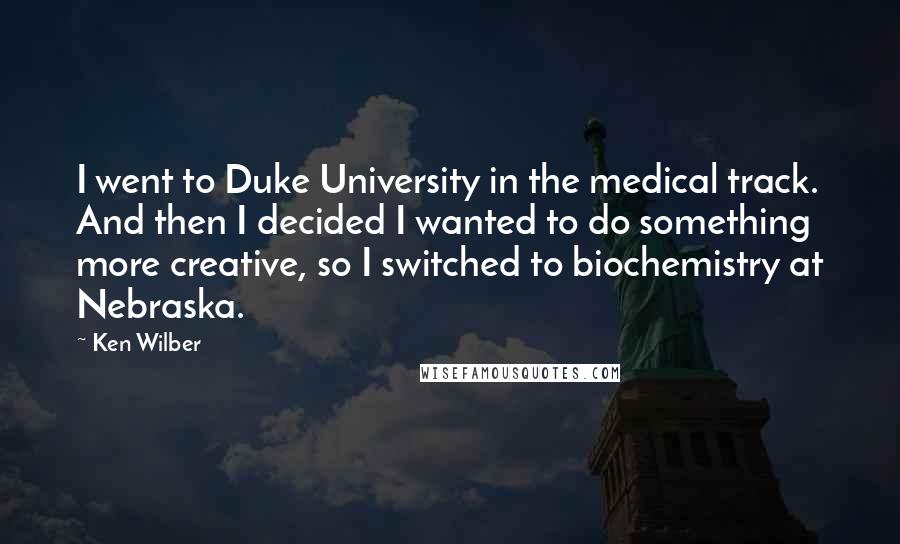 Ken Wilber Quotes: I went to Duke University in the medical track. And then I decided I wanted to do something more creative, so I switched to biochemistry at Nebraska.