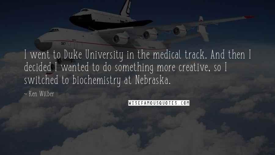 Ken Wilber Quotes: I went to Duke University in the medical track. And then I decided I wanted to do something more creative, so I switched to biochemistry at Nebraska.