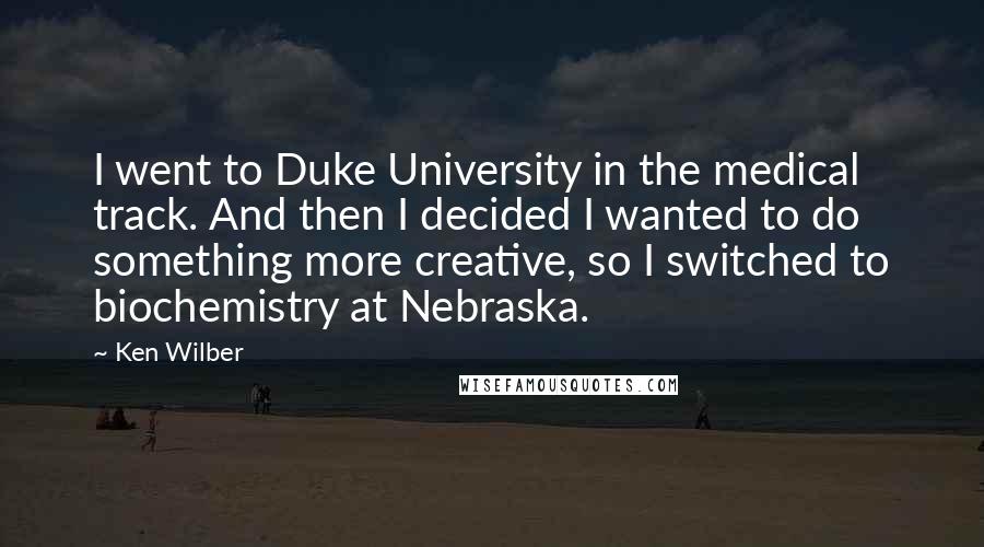 Ken Wilber Quotes: I went to Duke University in the medical track. And then I decided I wanted to do something more creative, so I switched to biochemistry at Nebraska.