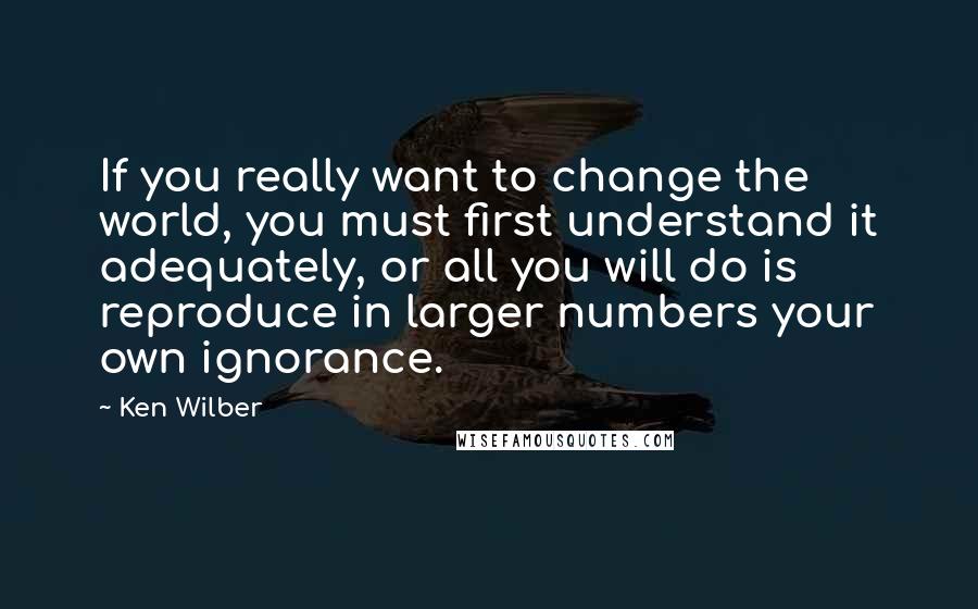 Ken Wilber Quotes: If you really want to change the world, you must first understand it adequately, or all you will do is reproduce in larger numbers your own ignorance.