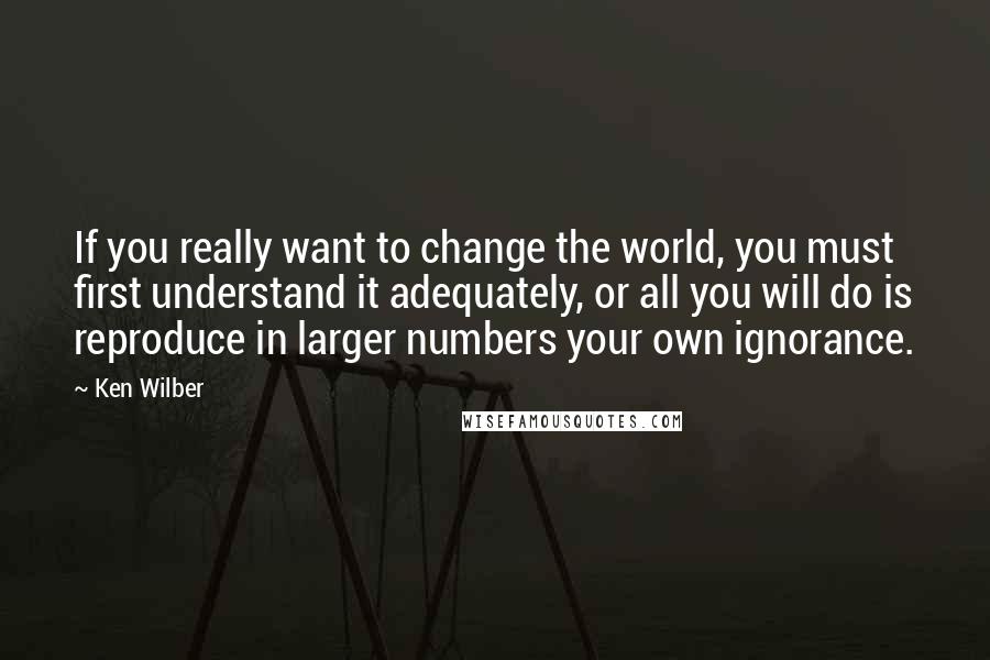 Ken Wilber Quotes: If you really want to change the world, you must first understand it adequately, or all you will do is reproduce in larger numbers your own ignorance.