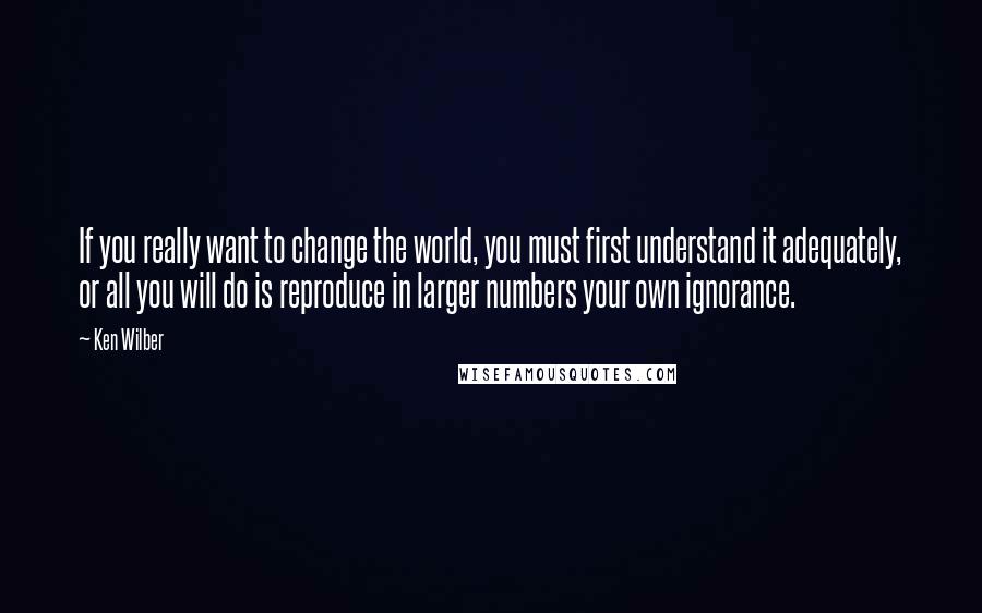 Ken Wilber Quotes: If you really want to change the world, you must first understand it adequately, or all you will do is reproduce in larger numbers your own ignorance.