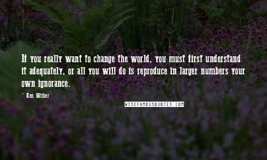 Ken Wilber Quotes: If you really want to change the world, you must first understand it adequately, or all you will do is reproduce in larger numbers your own ignorance.