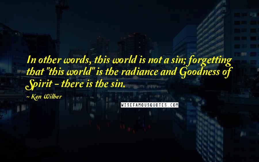 Ken Wilber Quotes: In other words, this world is not a sin; forgetting that "this world" is the radiance and Goodness of Spirit - there is the sin.