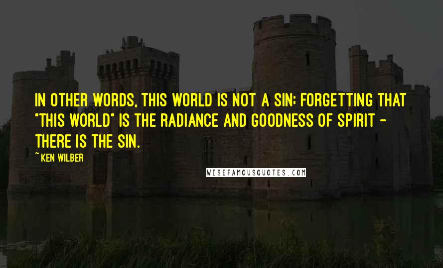 Ken Wilber Quotes: In other words, this world is not a sin; forgetting that "this world" is the radiance and Goodness of Spirit - there is the sin.