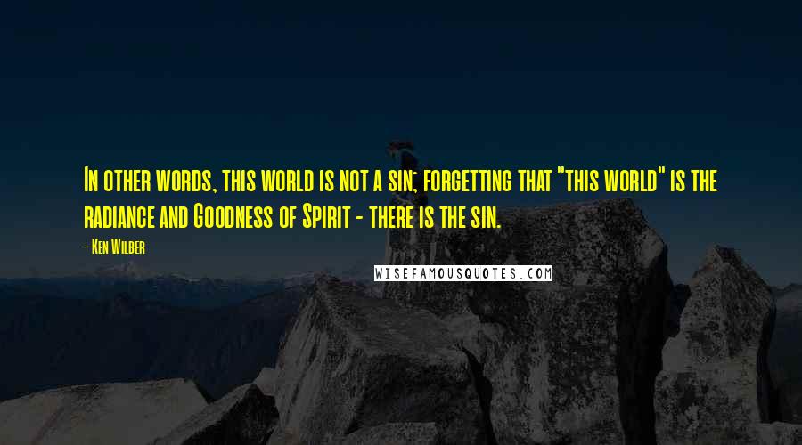 Ken Wilber Quotes: In other words, this world is not a sin; forgetting that "this world" is the radiance and Goodness of Spirit - there is the sin.