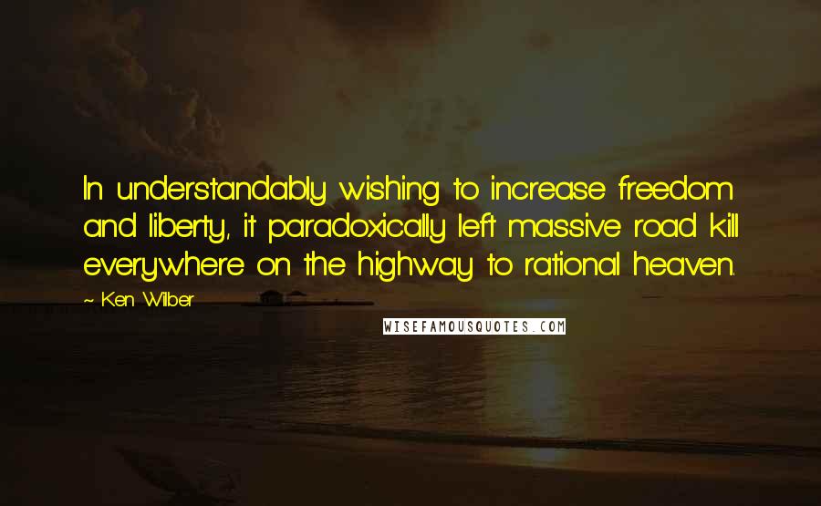 Ken Wilber Quotes: In understandably wishing to increase freedom and liberty, it paradoxically left massive road kill everywhere on the highway to rational heaven.