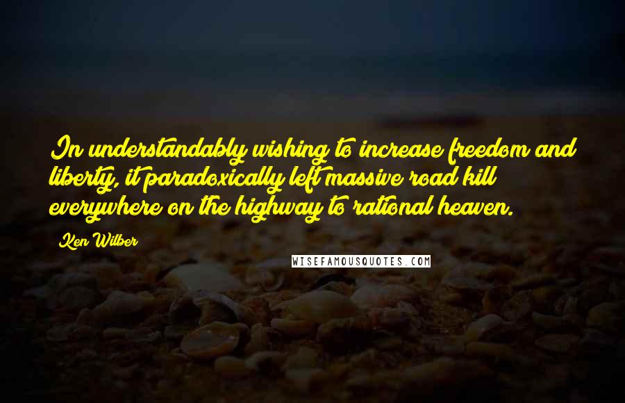 Ken Wilber Quotes: In understandably wishing to increase freedom and liberty, it paradoxically left massive road kill everywhere on the highway to rational heaven.