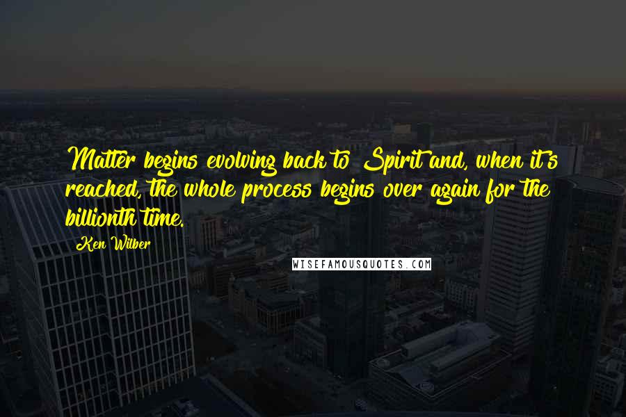 Ken Wilber Quotes: Matter begins evolving back to Spirit and, when it's reached, the whole process begins over again for the billionth time.