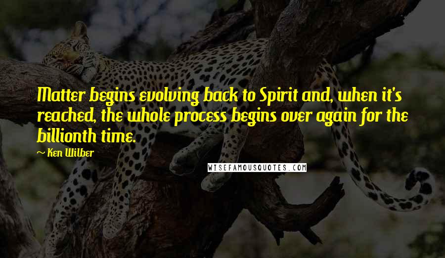 Ken Wilber Quotes: Matter begins evolving back to Spirit and, when it's reached, the whole process begins over again for the billionth time.