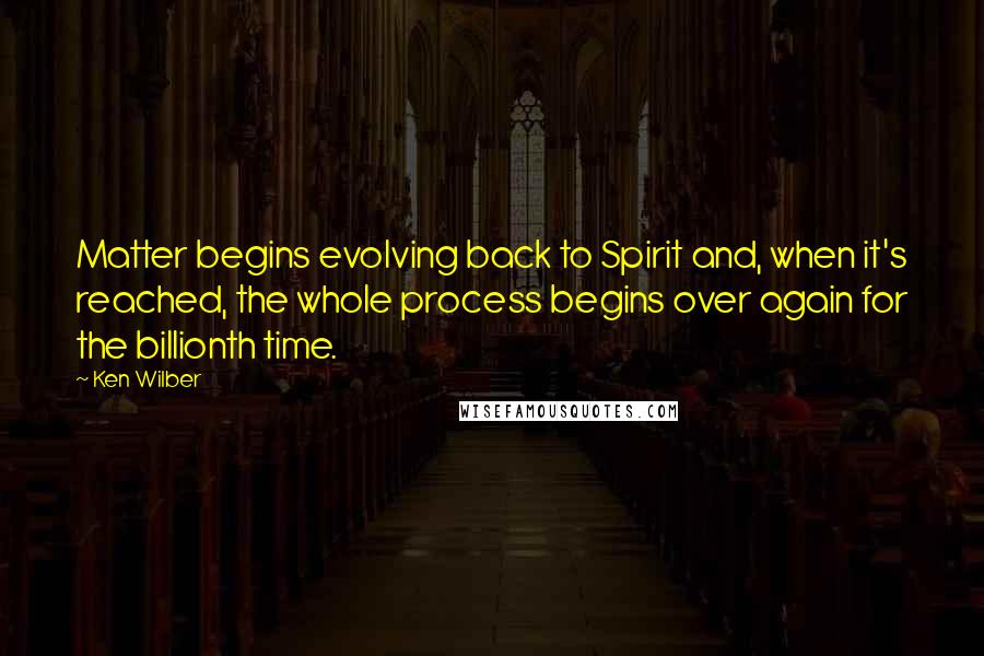 Ken Wilber Quotes: Matter begins evolving back to Spirit and, when it's reached, the whole process begins over again for the billionth time.