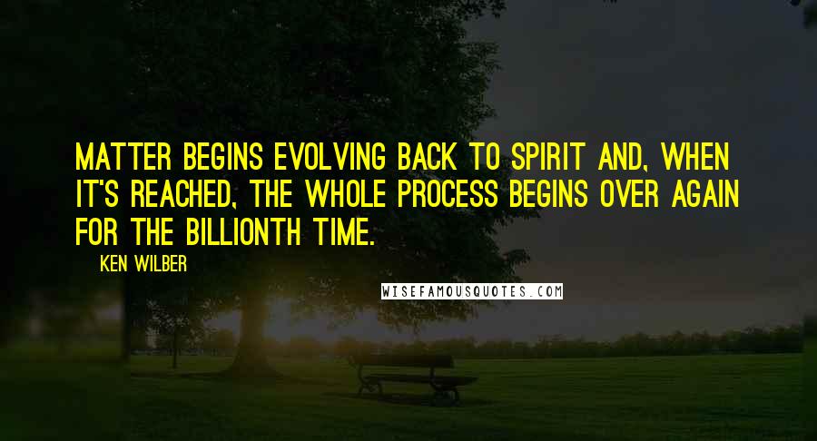 Ken Wilber Quotes: Matter begins evolving back to Spirit and, when it's reached, the whole process begins over again for the billionth time.