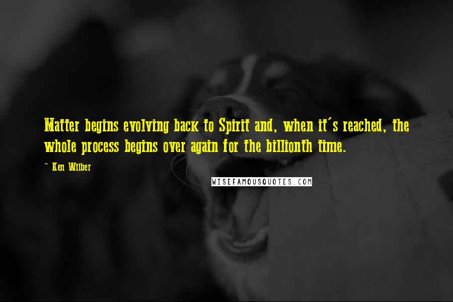 Ken Wilber Quotes: Matter begins evolving back to Spirit and, when it's reached, the whole process begins over again for the billionth time.