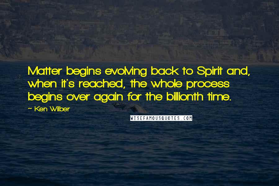 Ken Wilber Quotes: Matter begins evolving back to Spirit and, when it's reached, the whole process begins over again for the billionth time.