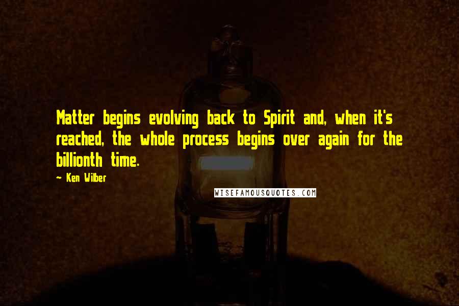 Ken Wilber Quotes: Matter begins evolving back to Spirit and, when it's reached, the whole process begins over again for the billionth time.