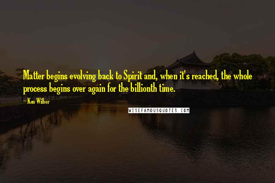 Ken Wilber Quotes: Matter begins evolving back to Spirit and, when it's reached, the whole process begins over again for the billionth time.