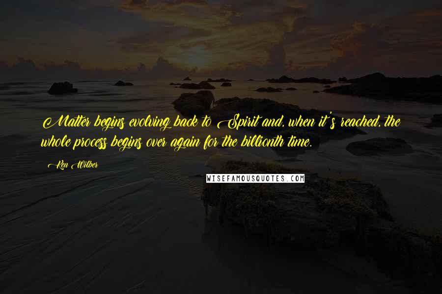 Ken Wilber Quotes: Matter begins evolving back to Spirit and, when it's reached, the whole process begins over again for the billionth time.