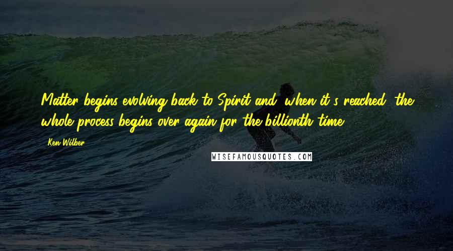 Ken Wilber Quotes: Matter begins evolving back to Spirit and, when it's reached, the whole process begins over again for the billionth time.