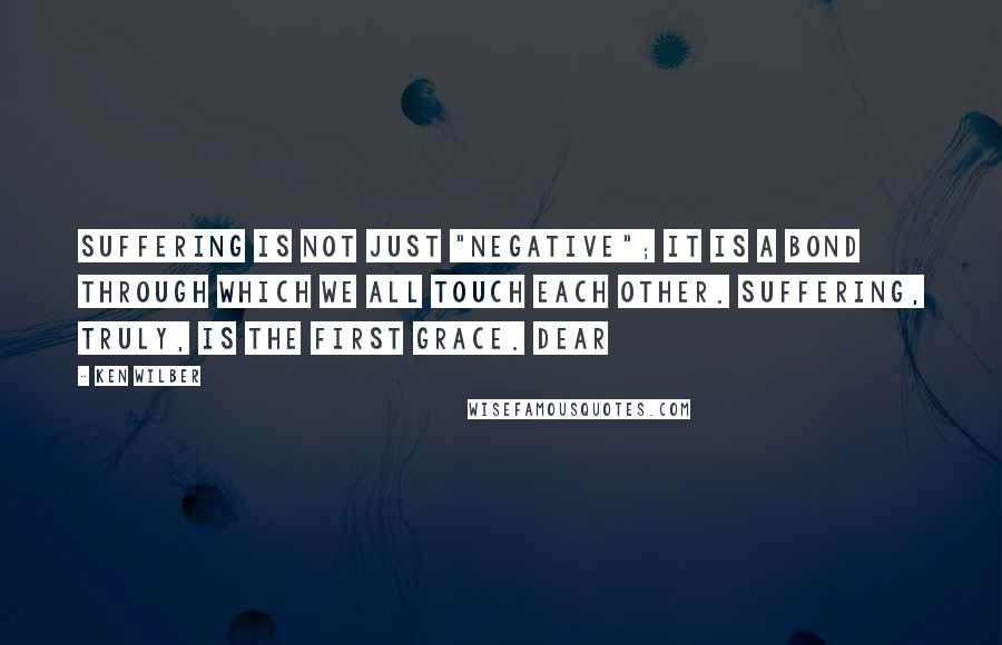 Ken Wilber Quotes: Suffering is not just "negative"; it is a bond through which we all touch each other. Suffering, truly, is the first grace. Dear