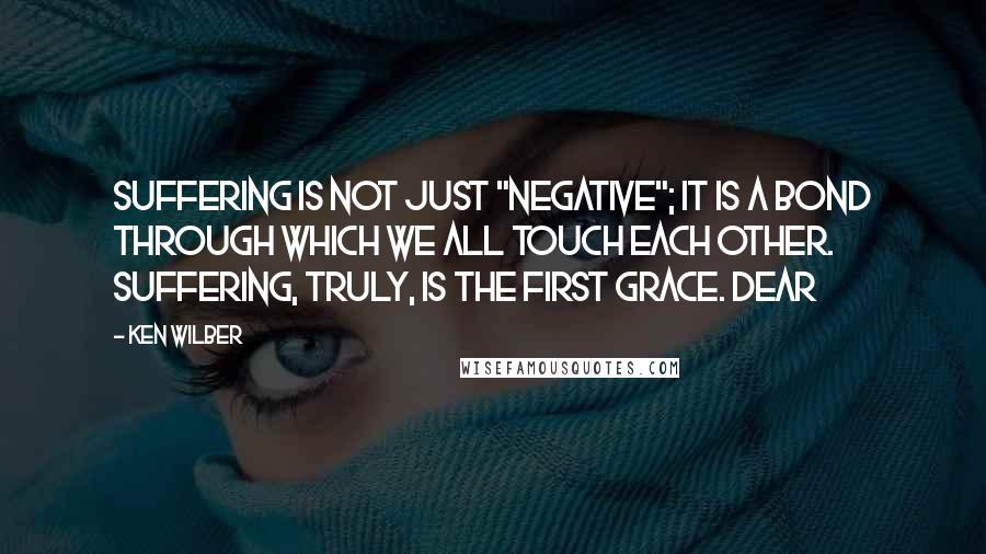 Ken Wilber Quotes: Suffering is not just "negative"; it is a bond through which we all touch each other. Suffering, truly, is the first grace. Dear