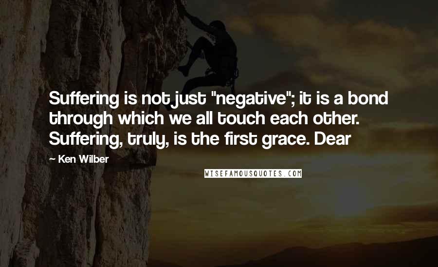 Ken Wilber Quotes: Suffering is not just "negative"; it is a bond through which we all touch each other. Suffering, truly, is the first grace. Dear