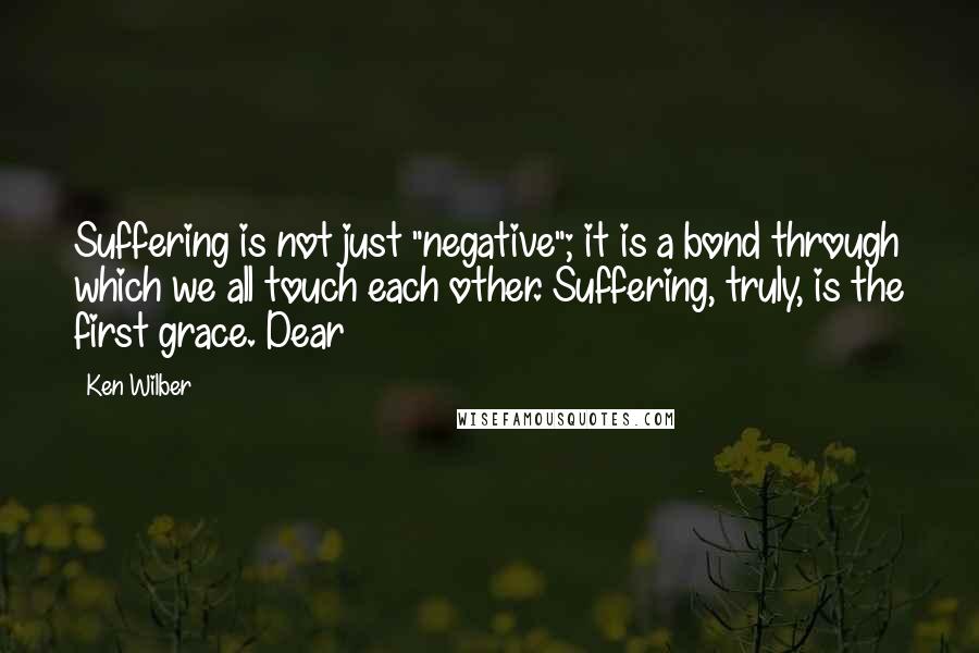 Ken Wilber Quotes: Suffering is not just "negative"; it is a bond through which we all touch each other. Suffering, truly, is the first grace. Dear