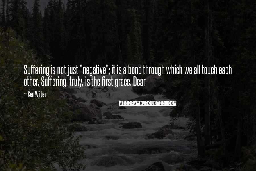 Ken Wilber Quotes: Suffering is not just "negative"; it is a bond through which we all touch each other. Suffering, truly, is the first grace. Dear