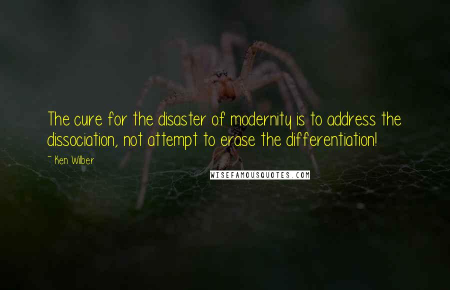 Ken Wilber Quotes: The cure for the disaster of modernity is to address the dissociation, not attempt to erase the differentiation!