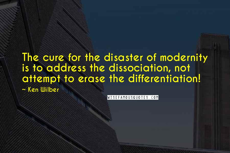 Ken Wilber Quotes: The cure for the disaster of modernity is to address the dissociation, not attempt to erase the differentiation!