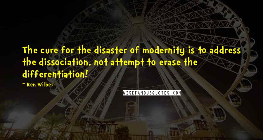 Ken Wilber Quotes: The cure for the disaster of modernity is to address the dissociation, not attempt to erase the differentiation!