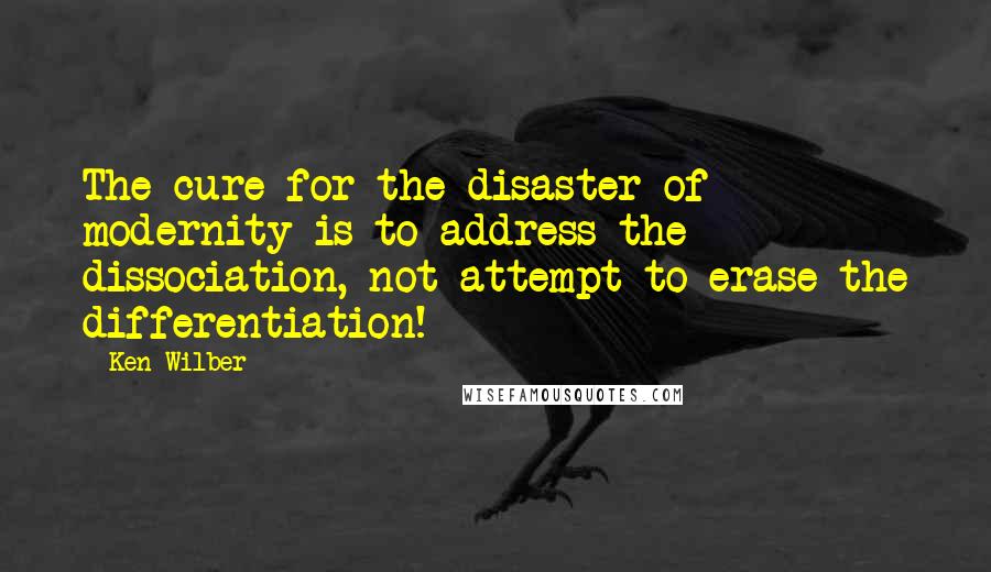 Ken Wilber Quotes: The cure for the disaster of modernity is to address the dissociation, not attempt to erase the differentiation!