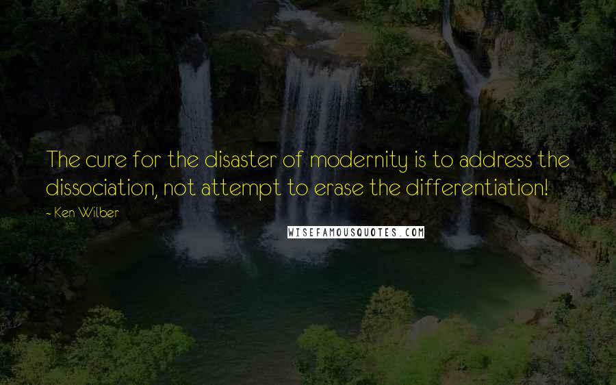 Ken Wilber Quotes: The cure for the disaster of modernity is to address the dissociation, not attempt to erase the differentiation!