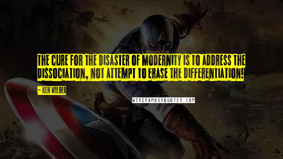 Ken Wilber Quotes: The cure for the disaster of modernity is to address the dissociation, not attempt to erase the differentiation!