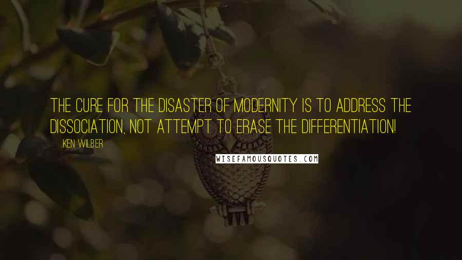 Ken Wilber Quotes: The cure for the disaster of modernity is to address the dissociation, not attempt to erase the differentiation!